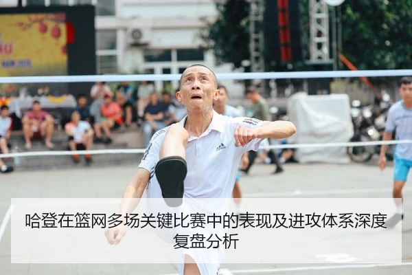 哈登在篮网多场关键比赛中的表现及进攻体系深度复盘分析